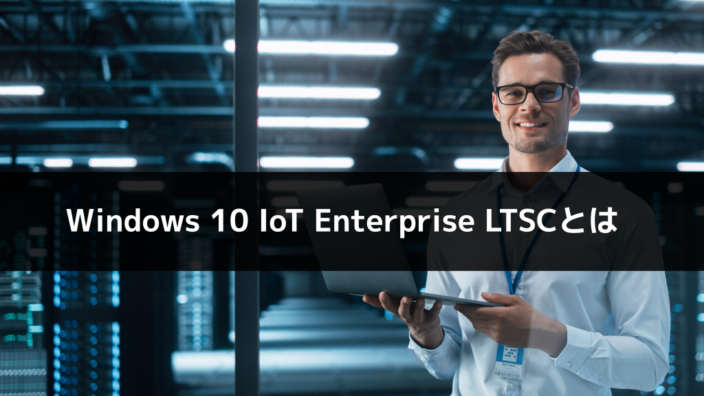 IoT専用OS「Windows 10 IoT Enterprise LTSC」とは？特徴やメリット、通常版との違いを解説