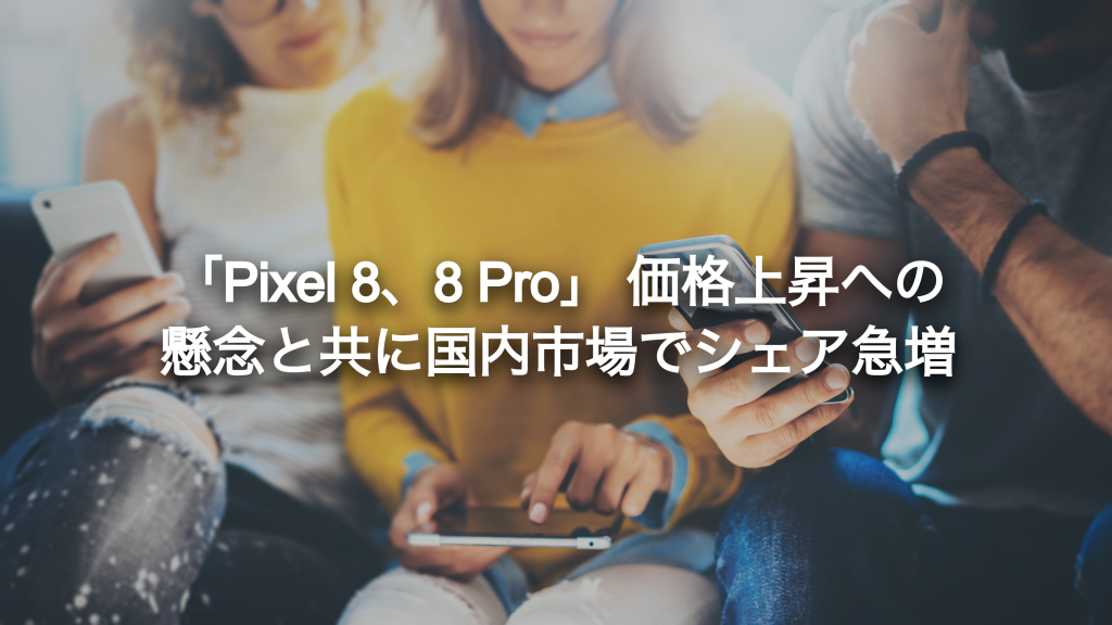 「Pixel 8、8 Pro」 価格上昇への懸念と共に国内市場でシェア急増