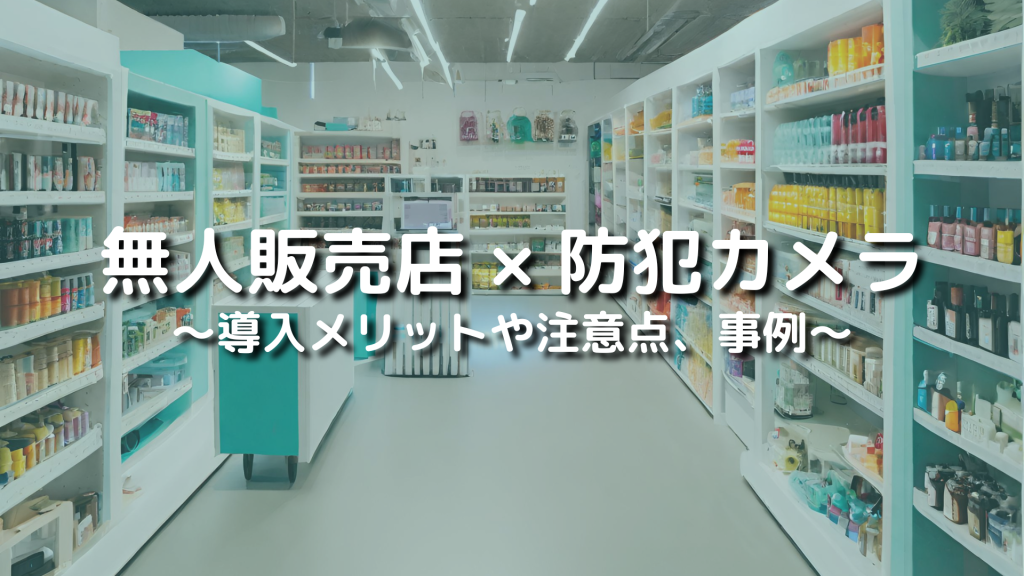 無人店舗・無人販売所で防犯監視カメラは必須！導入のメリットや注意点、事例を解説