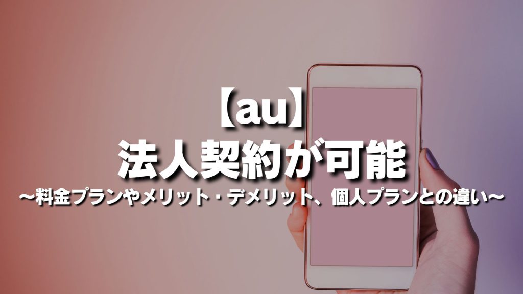 auは法人契約が可能！料金プランやメリット・デメリット、個人プランとの違いを徹底解説